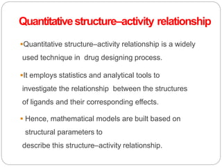 Quantitativestructure–activity relationship
Quantitative structure–activity relationship is a widely
used technique in drug designing process.
It employs statistics and analytical tools to
investigate the relationship between the structures
of ligands and their corresponding effects.
 Hence, mathematical models are built based on
structural parameters to
describe this structure–activity relationship.
 