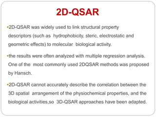 2D-QSAR was widely used to link structural property
descriptors (such as hydrophobicity, steric, electrostatic and
geometric effects) to molecular biological activity.
the results were often analyzed with multiple regression analysis.
One of the most commonly used 2DQSAR methods was proposed
by Hansch.
2D-QSAR cannot accurately describe the correlation between the
3D spatial arrangement of the physiochemical properties, and the
biological activities,so 3D-QSAR approaches have been adapted.
2D-QSAR
 