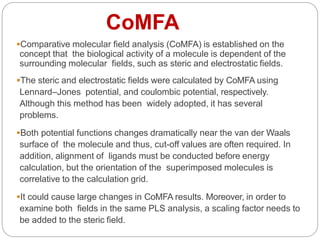 CoMFA
Comparative molecular field analysis (CoMFA) is established on the
concept that the biological activity of a molecule is dependent of the
surrounding molecular fields, such as steric and electrostatic fields.
The steric and electrostatic fields were calculated by CoMFA using
Lennard–Jones potential, and coulombic potential, respectively.
Although this method has been widely adopted, it has several
problems.
Both potential functions changes dramatically near the van der Waals
surface of the molecule and thus, cut-off values are often required. In
addition, alignment of ligands must be conducted before energy
calculation, but the orientation of the superimposed molecules is
correlative to the calculation grid.
It could cause large changes in CoMFA results. Moreover, in order to
examine both fields in the same PLS analysis, a scaling factor needs to
be added to the steric field.
 