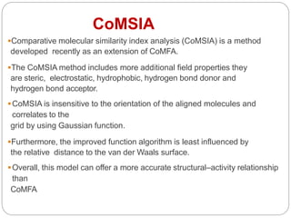 Comparative molecular similarity index analysis (CoMSIA) is a method
developed recently as an extension of CoMFA.
The CoMSIA method includes more additional field properties they
are steric, electrostatic, hydrophobic, hydrogen bond donor and
hydrogen bond acceptor.
CoMSIA is insensitive to the orientation of the aligned molecules and
correlates to the
grid by using Gaussian function.
Furthermore, the improved function algorithm is least influenced by
the relative distance to the van der Waals surface.
Overall, this model can offer a more accurate structural–activity relationship
than
CoMFA
CoMSIA
 