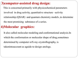 3)computer-assisted drug design:
This is concerned primarily with physicochemical parameters
involved in drug activity, quantitative structure –activity
relationship (QSAR) and quantam chemistry models ,to determine
the most promising substance of a series.
4)Molecular graphics:
It also called molecular modeling and conformational analysis.In
which the conformation or molecular shape of drug,sometimes
determined by computer orX-ray crystrollography, is
takenintoaccount as aguide to design anologs.
 