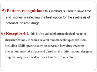 5) Pattern recognition: this method is used to save time
and money in selecting the best option for the synthesis of
potential desired drugs.
6) Receptor-fit: this is also called pharmacological receptor
characterization , in which several modern techniques are used ,
including NMR spectroscopy ,to ascertain how drug-receptor
interaction may take place and based on this information , design a
drug that may be considered as a template of receptor.
 