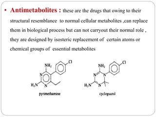 • Antimetabolites : these are the drugs that owing to their
structural resemblance to normal cellular metabolites ,can replace
them in biological process but can not carryout their normal role ,
they are designed by isosteric replacement of certain atoms or
chemical groups of essential metabolites
 