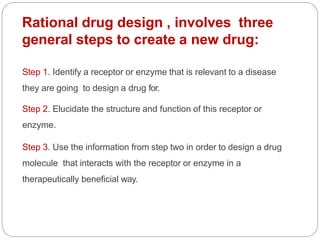 Rational drug design , involves three
general steps to create a new drug:
Step 1. Identify a receptor or enzyme that is relevant to a disease
they are going to design a drug for.
Step 2. Elucidate the structure and function of this receptor or
enzyme.
Step 3. Use the information from step two in order to design a drug
molecule that interacts with the receptor or enzyme in a
therapeutically beneficial way.
 