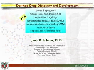 Desktop Drug Discovery and Development 
rational drug discovery 
computer-aided drug design (CADD) 
computational drug design 
computer-aided molecular design (CAMD) 
computer-aided molecular modeling (CAMM) 
in silico drug design 
computer-aided rational drug design 
! 
jbbillones KeyNotes 
Junie B. Billones, Ph.D. 
Department of Physical Sciences and Mathematics 
College of Arts and Sciences and 
Institute of Pharmaceutical Sciences 
National Institutes of Health 
University of the Philippines Manila 
The Health Sciences Center 
AKA 
 