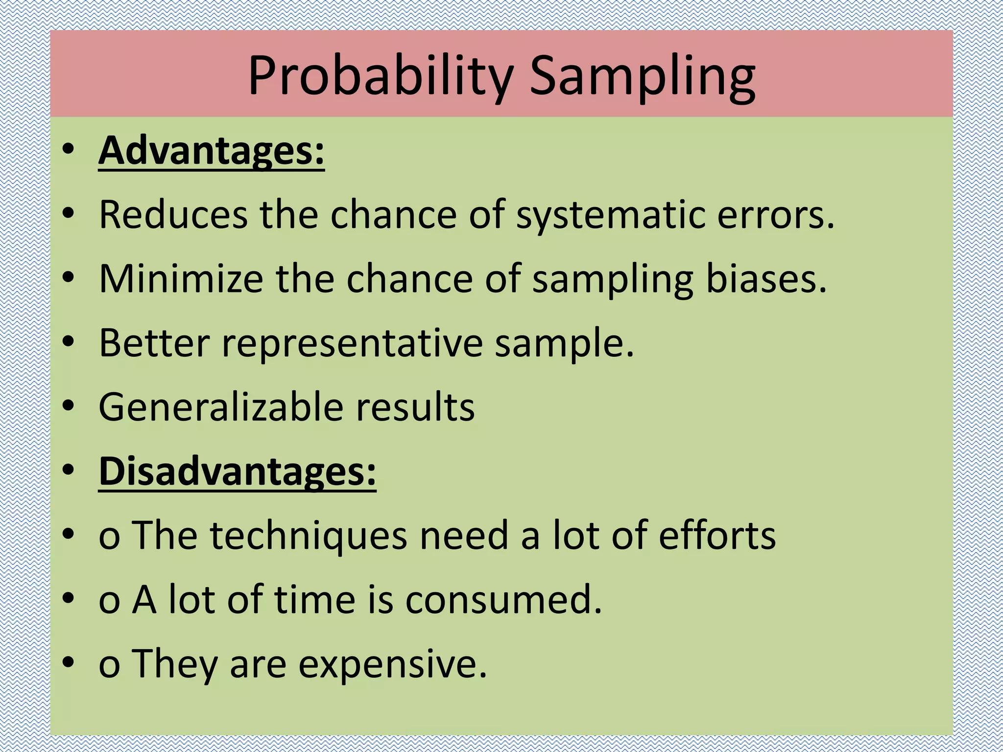 Probability Sampling
• Advantages:
• Reduces the chance of systematic errors.
• Minimize the chance of sampling biases.
• Better representative sample.
• Generalizable results
• Disadvantages:
• o The techniques need a lot of efforts
• o A lot of time is consumed.
• o They are expensive.
 