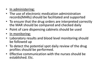 • In administering:
• The use of electronic medication administration
records(MARs) should be facilitated and supported
• To ensure that the drug orders are interpreted correctly
the MAR should be compared and checked daily
• Point of care dispensing cabinets should be used
• In monitoring:
• Laboratory results and blood level monitoring should
be followed up
• To detect the potential spot daily review of the drug
profiles should be performed.
• Effective communication with the nurses should be
established. Etc.
 