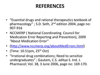 REFERENCES
• “Essential drugs and rational therapeutics textbook of
pharmacology” ; S.D. Seth, 2nd edition 2004, page no:
907-916
• NCCMERP ( National Coordinating Council for
Medication Error Reporting and Prevention), 2009
“About Medication Error”
• (http://www.nccmerp.org/aboutMedErrors.html)
• (Time: 10.51pm, 25th Oct)
• “Irrational drug combinations; Need to sensitize
undergraduates” ; Gautam, C.S. aditya S. Ind. J.
Pharmacol; Vol. 38, 3 June 2006, page no: 169-170.
 