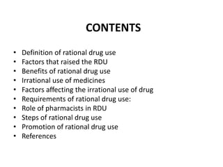 CONTENTS
• Definition of rational drug use
• Factors that raised the RDU
• Benefits of rational drug use
• Irrational use of medicines
• Factors affecting the irrational use of drug
• Requirements of rational drug use:
• Role of pharmacists in RDU
• Steps of rational drug use
• Promotion of rational drug use
• References
 