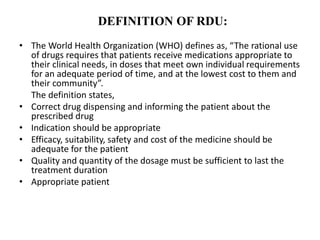 DEFINITION OF RDU:
• The World Health Organization (WHO) defines as, “The rational use
of drugs requires that patients receive medications appropriate to
their clinical needs, in doses that meet own individual requirements
for an adequate period of time, and at the lowest cost to them and
their community”.
The definition states,
• Correct drug dispensing and informing the patient about the
prescribed drug
• Indication should be appropriate
• Efficacy, suitability, safety and cost of the medicine should be
adequate for the patient
• Quality and quantity of the dosage must be sufficient to last the
treatment duration
• Appropriate patient
 