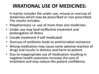 IRRATIONAL USE OF MEDICINES:
It mainly includes the under use, misuse or overuse of
medicines which may be prescribed or non prescribed.
The results includes,
• Polypharmacy i.e. use of more than one medicines
• Under use may lead ineffective treatment and
prolongation of illness
• Unsafe treatment if self medicated
• Overuse of antibiotic leads to antimicrobial resistance
• Wrong medication may cause some adverse reaction of
drugs and results in distress and harm to patient
• Due to inappropriate use of medication resulting in
negative health outcomes increase the cost of
treatment and may reduce the patient confidence.
 