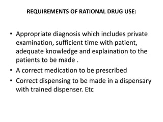 REQUIREMENTS OF RATIONAL DRUG USE:
• Appropriate diagnosis which includes private
examination, sufficient time with patient,
adequate knowledge and explaination to the
patients to be made .
• A correct medication to be prescribed
• Correct dispensing to be made in a dispensary
with trained dispenser. Etc
 