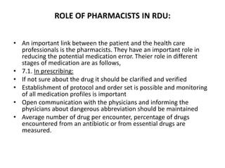 ROLE OF PHARMACISTS IN RDU:
• An important link between the patient and the health care
professionals is the pharmacists. They have an important role in
reducing the potential medication error. Theier role in different
stages of medication are as follows,
• 7.1. In prescribing:
• If not sure about the drug it should be clarified and verified
• Establishment of protocol and order set is possible and monitoring
of all medication profiles is important
• Open communication with the physicians and informing the
physicians about dangerous abbreviation should be maintained
• Average number of drug per encounter, percentage of drugs
encountered from an antibiotic or from essential drugs are
measured.
 