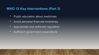 WHO 12 Key Interventions (Part 3)
• Public education about medicines
• Avoid perverse financial incentives
• Appropriate and enforced regulation
• Sufficient government expenditure
 
