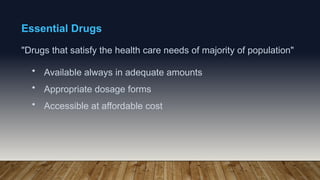 Essential Drugs
"Drugs that satisfy the health care needs of majority of population"
• Available always in adequate amounts
• Appropriate dosage forms
• Accessible at affordable cost
 