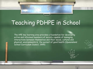 Teaching PDHPE in School The HPE key learning area provides a foundation for developing active and informed members of society capable of managing interactions between themselves and their social, cultural and physical; environments in  the pursuit of good health (Queensland School Curriculum Council, 1999) 