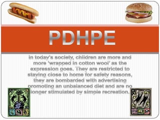 PDHPE In today’s society, children are more and more ‘wrapped in cotton wool’ as the expression goes. They are restricted to staying close to home for safety reasons, they are bombarded with advertising promoting an unbalanced diet and are no longer stimulated by simple recreation. 