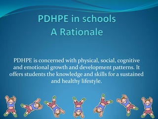 PDHPE in schoolsA Rationale PDHPE is concerned with physical, social, cognitive and emotional growth and development patterns. It offers students the knowledge and skills for a sustained and healthy lifestyle. 