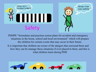 Safety
PDHPE “formulates and practises action plans for accident and emergency
situations in the home, school and local environment” which will prepare
the children for certain events that may occur in their future.
It is important that children are aware of the dangers that surround them and
how they can be manage these situations if ever placed in them, and this is
what children learn during PDH
 