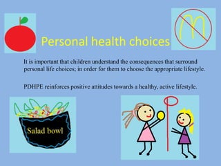 Personal health choices
It is important that children understand the consequences that surround
personal life choices; in order for them to choose the appropriate lifestyle.
PDHPE reinforces positive attitudes towards a healthy, active lifestyle.
 
