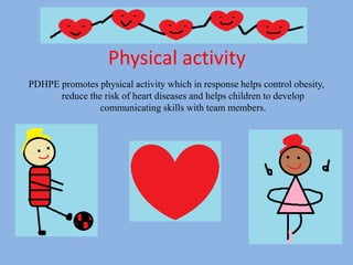 Physical activity
PDHPE promotes physical activity which in response helps control obesity,
reduce the risk of heart diseases and helps children to develop
communicating skills with team members.
 