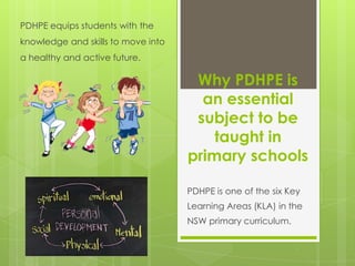 Why PDHPE is
an essential
subject to be
taught in
primary schools
PDHPE is one of the six Key
Learning Areas (KLA) in the
NSW primary curriculum.
PDHPE equips students with the
knowledge and skills to move into
a healthy and active future.
 