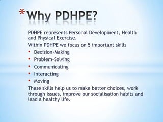 PDHPE represents Personal Development, Health
and Physical Exercise.
Within PDHPE we focus on 5 important skills
• Decision-Making
• Problem-Solving
• Communicating
• Interacting
• Moving
These skills help us to make better choices, work
through issues, improve our socialisation habits and
lead a healthy life.
*
 