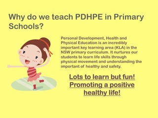 Why do we teach PDHPE in Primary
Schools?
Personal Development, Health and
Physical Education is an incredibly
important key learning area (KLA) in the
NSW primary curriculum. It nurtures our
students to learn life skills through
physical movement and understanding the
important of healthy and safety.
Lots to learn but fun!
Promoting a positive
healthy life!
 