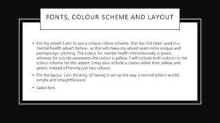 FONTS, COLOUR SCHEME AND LAYOUT
• For my advert I aim to use a unique colour scheme, that has not been used in a
mental health advert before- as this will make my advert even more unique and
perhaps eye catching. The colour for mental health internationally is green,
whereas for suicide awareness the colour is yellow. I will include both colours in the
colour scheme for this advert. I may also include a colour other than yellow and
green, instead of having just two colours.
• For the layout, I am thinking of having it set up the way a normal advert would,
simple and straightforward.
• Calibri font.
 
