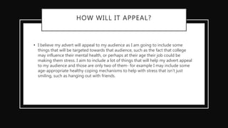 HOW WILL IT APPEAL?
• I believe my advert will appeal to my audience as I am going to include some
things that will be targeted towards that audience, such as the fact that college
may influence their mental health, or perhaps at their age their job could be
making them stress. I aim to include a lot of things that will help my advert appeal
to my audience and those are only two of them- for example I may include some
age-appropriate healthy coping mechanisms to help with stress that isn’t just
smiling, such as hanging out with friends.
 