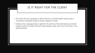 IS IT RIGHT FOR THE CLIENT
• The client for this campaign is Mind. Mind is a mental health charity and a
movement of people trying to build a happier society.
• I believe the campaign idea is right for the client as the brief states we should
create a piece of media that will make people smile, and I aim to do that in my
advertisement
 