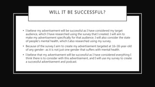 WILL IT BE SUCCESSFUL?
• I believe my advertisement will be successful as I have considered my target
audience, which I have researched using the survey that I created. I will aim to
make my advertisement specifically for that audience. I will also consider the state
of people's mental health, which I also researched using my survey.
• Because of the survey I aim to create my advertisement targeted at 16–18-year-old
of any gender- as it is not just one gender that suffers with mental health.
• I believe that my advertisement will be successful as I have considered everything I
think there is to consider with this advertisement, and I will use my survey to create
a successful advertisement and podcast.
 