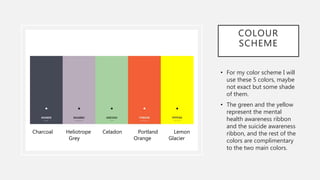 COLOUR
SCHEME
• For my color scheme I will
use these 5 colors, maybe
not exact but some shade
of them.
• The green and the yellow
represent the mental
health awareness ribbon
and the suicide awareness
ribbon, and the rest of the
colors are complimentary
to the two main colors.
Charcoal Heliotrope Celadon Portland Lemon
Grey Orange Glacier
 