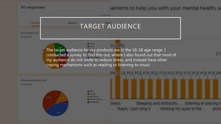 TARGET AUDIENCE
• The target audience for my products are in the 16-18 age range. I
conducted a survey to find this out, where I also found out that most of
my audience do not smile to reduce stress, and instead have other
coping mechanisms such as reading or listening to music
 
