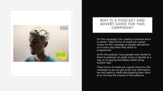 WHY IS A PODCAST AND
ADVERT GOOD FOR THIS
CAMPAIGN?
• For this campaign I am creating a podcast and a
tv advert. These forms of media are a good
choice for this campaign as people see adverts
on tv every day when they watch tv
programmes.
• As for the podcast, many people have started to
listen to podcasts on apple music or Spotify as a
way of occupying themselves whilst doing
another task.
• These forms of media are a good choice for the
campaign as we can get across any information
we may need to, whilst also keeping them short
as to not lose the interest of the audience.
 