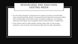 RESEARCHING AND ANALYSING
EXISTING MEDIA
• For the Smile Campaign I analysed three tv adverts focused on mental health.
Upon researching these adverts, I have learnt that though almost everyone suffers
from mental health, some adverts tailor to different audiences- such as Bupa
tailoring to the higher-class managerial works instead of lower or middle class.
• Some adverts tailor to older people, whereas others tailor to the younger
audiences- who are by far more impressionable than the older generations.
 