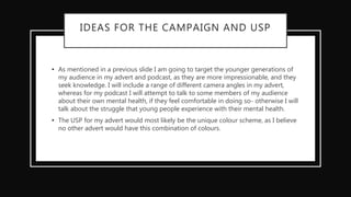 IDEAS FOR THE CAMPAIGN AND USP
• As mentioned in a previous slide I am going to target the younger generations of
my audience in my advert and podcast, as they are more impressionable, and they
seek knowledge. I will include a range of different camera angles in my advert,
whereas for my podcast I will attempt to talk to some members of my audience
about their own mental health, if they feel comfortable in doing so- otherwise I will
talk about the struggle that young people experience with their mental health.
• The USP for my advert would most likely be the unique colour scheme, as I believe
no other advert would have this combination of colours.
 