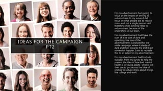 IDEAS FOR THE CAMPAIGN
PT2
• For my advertisement I am going to
focus on the impact of smiling to
reduce stress. In my survey I did
focus on what people did to reduce
stress and not a single person said
that they smile. Smiling helps to
reduce stress because of the
endorphins in our brain.
• For my advertisement I will have the
start of it be sort of dark and
upsetting, like one of the
advertisements I analysed for the
smile campaign, where it starts off
dark and then towards the end it got
somewhat happier. I aim to recreate
this to an extent in my advertisement.
• For my advertisement I will include
statistics from my survey to help me
present the idea of how bad mental
health is in young adults- which I will
then use to put across the idea of
smiling to reduce stress about things
like college and work.
 