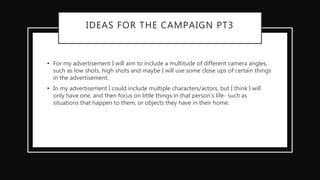 IDEAS FOR THE CAMPAIGN PT3
• For my advertisement I will aim to include a multitude of different camera angles,
such as low shots, high shots and maybe I will use some close ups of certain things
in the advertisement.
• In my advertisement I could include multiple characters/actors, but I think I will
only have one, and then focus on little things in that person's life- such as
situations that happen to them, or objects they have in their home.
 