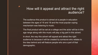 z
How will it appeal and attract the right
audience?
The audience this product is aimed at is people in education
between the ages of 16 and 18 and the most popular coping
mechanism was listening to music.
The final product will be set at a college and the actor will be in this
age range along with this music will play a big part in this advert.
In short, the way this advert will appeal and attract the right
audience is because it will be created by someone who relates to
the idea behind and will feature people who are a part of that
demographic.
 