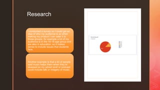 z
Research
I conducted a survey so I could get an
idea of who my audience is so when
making my product I can cater it to
those groups, for example a lot of my
audience is in the 16-18 age group and
are also in education, so it makes
sense to include issues that students
face.
Another example is that a lot of people
said music helps them when they’re
stressed so my advert and/ or podcast
could include talk or imagery of music.
 