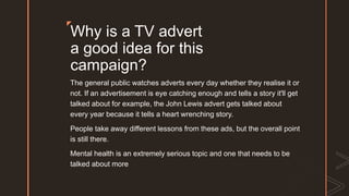 z
Why is a TV advert
a good idea for this
campaign?
The general public watches adverts every day whether they realise it or
not. If an advertisement is eye catching enough and tells a story it'll get
talked about for example, the John Lewis advert gets talked about
every year because it tells a heart wrenching story.
People take away different lessons from these ads, but the overall point
is still there.
Mental health is an extremely serious topic and one that needs to be
talked about more
 