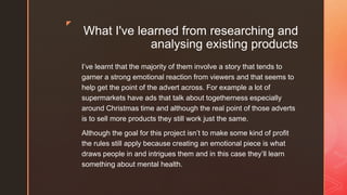 z
What I've learned from researching and
analysing existing products
I’ve learnt that the majority of them involve a story that tends to
garner a strong emotional reaction from viewers and that seems to
help get the point of the advert across. For example a lot of
supermarkets have ads that talk about togetherness especially
around Christmas time and although the real point of those adverts
is to sell more products they still work just the same.
Although the goal for this project isn’t to make some kind of profit
the rules still apply because creating an emotional piece is what
draws people in and intrigues them and in this case they’ll learn
something about mental health.
 