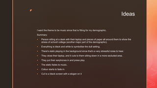 z
Ideas
I want the theme to be music since that is fitting for my demographic.
Summary:
 Person sitting at a desk with their laptop and pieces of paper all around them to show the
stress of school/ college (another major part of the demographic).
 Everything is black and white to symbolise the dull setting.
 There's static playing in the background since that's a very stressful noise to hear.
 They close their laptop, and it cuts to them sitting down in a more secluded area.
 They put their earphones in and press play
 The static fades to music.
 Colour starts to fade in.
 Cut to a black screen with a slogan on it
 
