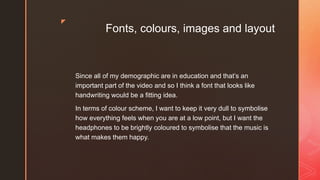 z
Fonts, colours, images and layout
Since all of my demographic are in education and that’s an
important part of the video and so I think a font that looks like
handwriting would be a fitting idea.
In terms of colour scheme, I want to keep it very dull to symbolise
how everything feels when you are at a low point, but I want the
headphones to be brightly coloured to symbolise that the music is
what makes them happy.
 