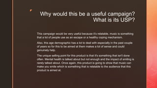 z
Why would this be a useful campaign?
What is its USP?
This campaign would be very useful because it’s relatable, music is something
that a lot of people use as an escape or a healthy coping mechanism.
Also, this age demographic has a lot to deal with especially in the past couple
of years so for this to be aimed at them makes a lot of sense and could
genuinely help.
The unique selling point for this product is that it's something that isn't done
often. Mental health is talked about but not enough and the impact of smiling is
rarely talked about. Once again, this product is going to show that music can
make you smile which is something that is relatable to the audience that this
product is aimed at.
 