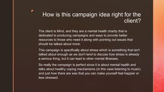 z
How is this campaign idea right for the
client?
The client is Mind, and they are a mental health charity that is
dedicated to producing campaigns and ways to provide better
resources to those who need it along with pointing out issues that
should be talked about more.
This campaign is specifically about stress which is something that isn't
talked about enough as we don't tend to discuss how stress is already
a serious thing, but it can lead to other mental illnesses.
So really the campaign is perfect since it is about mental health and
talks about healthy coping mechanisms (in this case listening to music)
and just how there are was that you can make yourself feel happier or
less stressed.
 