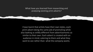 I have learnt that artists have their own styles, each
print advert doing the same job of promoting while
also looking as wildly different from advertisements so
similar to their own. Each advert is created with an
audience in mind, catering to them and what they
want to see rather than what the company wants.
 