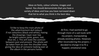 Ideas on fonts, colour scheme, images and
layout. You should demonstrate that you have a
variety of ideas and how you have narrowed down
that list to what you think is the best idea​.
At first, I had wanted to go
through more of a sad route with
my project, manipulating
already existing photos. However,
after reconsidering the project, I
decided to change it to fit a
happier, emotional view.
 