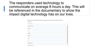 The responders used technology to
communicate on average 6 hours a day. This will
be referenced in the documentary to show the
impact digital technology has on our lives.
 